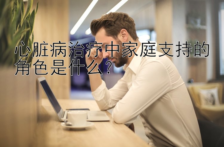 心脏病治疗中家庭支持的角色是什么？