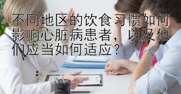 不同地区的饮食习惯如何影响心脏病患者，以及他们应当如何适应？