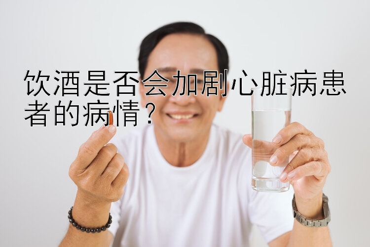 饮酒是否会加剧心脏病患者的病情？