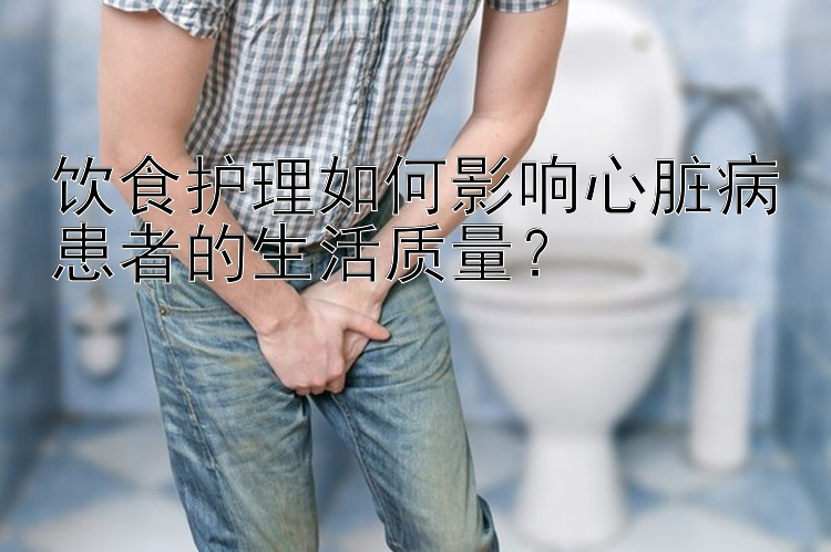 饮食护理如何影响心脏病患者的生活质量？