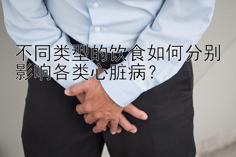 不同类型的饮食如何分别影响各类心脏病？