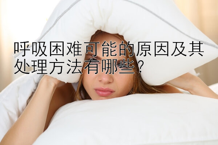 呼吸困难可能的原因及其处理方法有哪些？