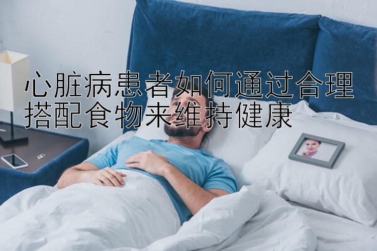 心脏病患者如何通过合理搭配食物来维持健康