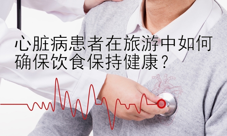 心脏病患者在旅游中如何确保饮食保持健康？