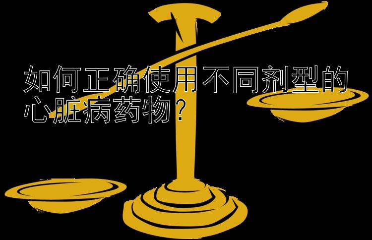 如何正确使用不同剂型的心脏病药物？