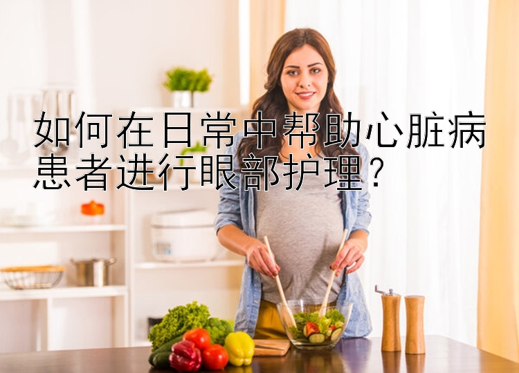 如何在日常中帮助心脏病患者进行眼部护理？