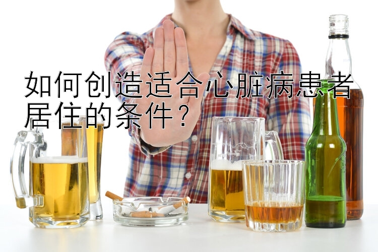 如何创造适合心脏病患者居住的条件？