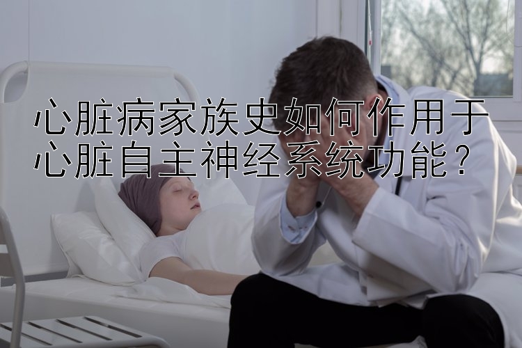 心脏病家族史如何作用于心脏自主神经系统功能？