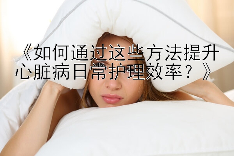 《如何通过这些方法提升心脏病日常护理效率？》