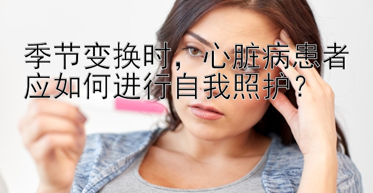 季节变换时，心脏病患者应如何进行自我照护？