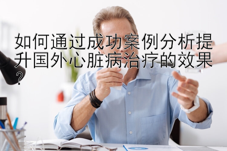 如何通过成功案例分析提升国外心脏病治疗的效果？