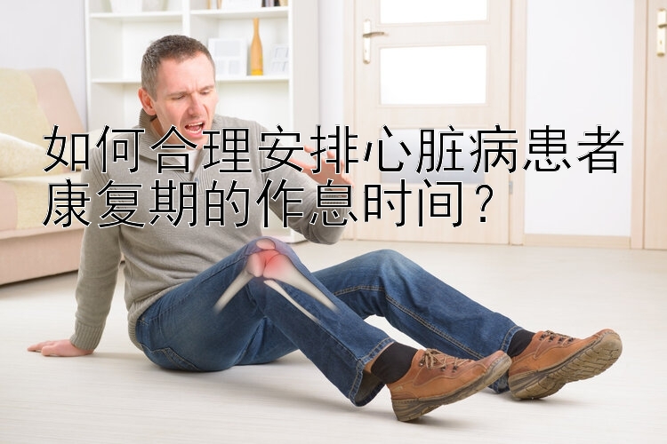 如何合理安排心脏病患者康复期的作息时间？