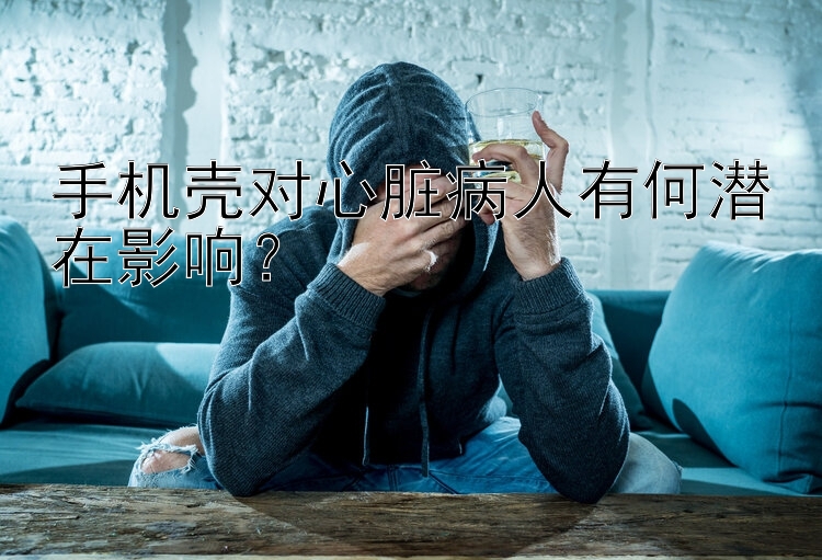 手机壳对心脏病人有何潜在影响？