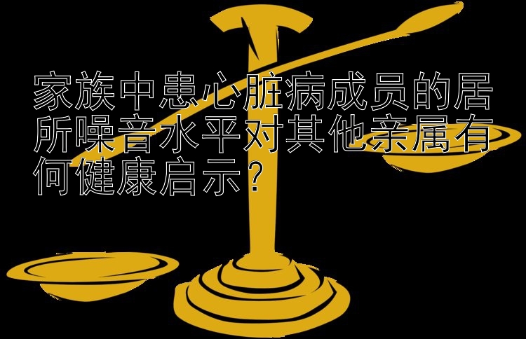 家族中患心脏病成员的居所噪音水平对其他亲属有何健康启示？