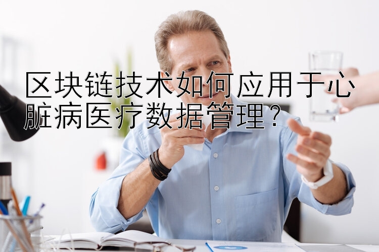 区块链技术如何应用于心脏病医疗数据管理？