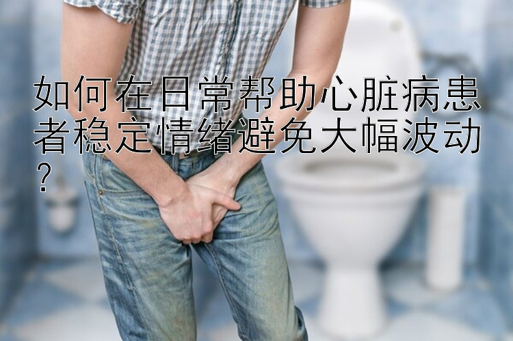 如何在日常帮助心脏病患者稳定情绪避免大幅波动？