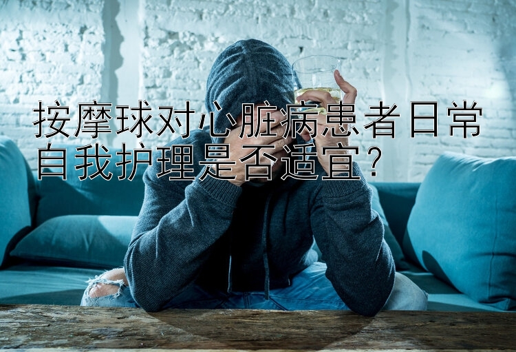 按摩球对心脏病患者日常自我护理是否适宜？