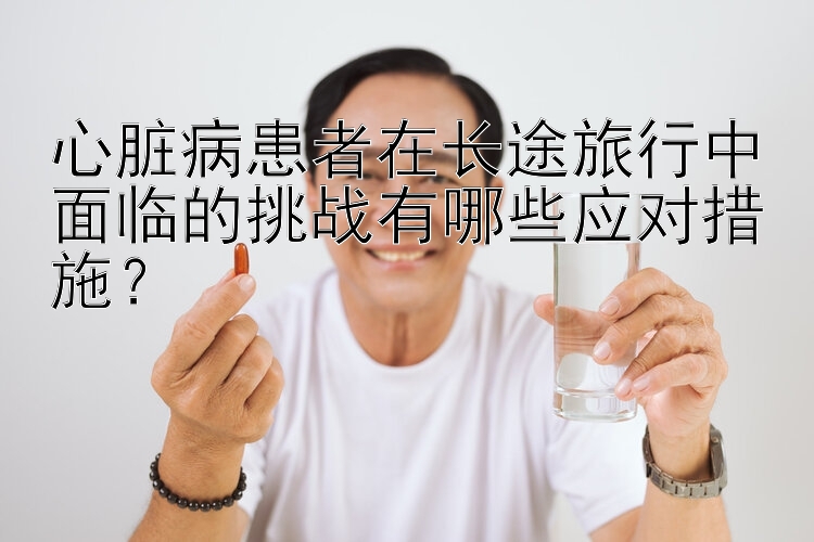 心脏病患者在长途旅行中面临的挑战有哪些应对措施？