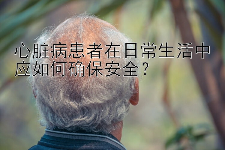 心脏病患者在日常生活中应如何确保安全？