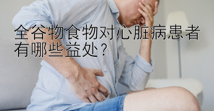 全谷物食物对心脏病患者有哪些益处？