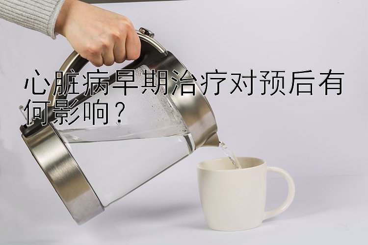 心脏病早期治疗对预后有何影响？