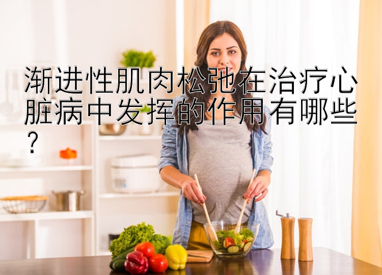 渐进性肌肉松弛在治疗心脏病中发挥的作用有哪些？