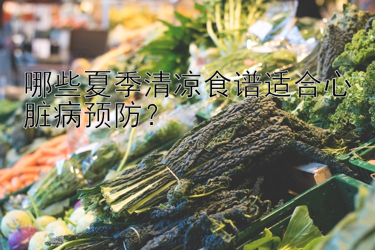 哪些夏季清凉食谱适合心脏病预防？