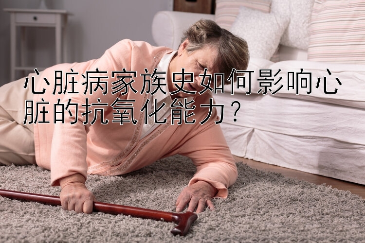 心脏病家族史如何影响心脏的抗氧化能力？