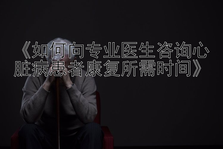 《如何向专业医生咨询心脏病患者康复所需时间》