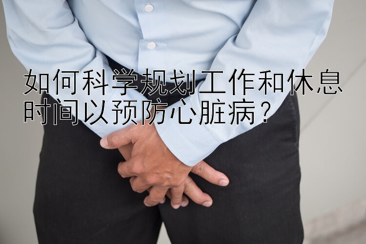 如何科学规划工作和休息时间以预防心脏病？