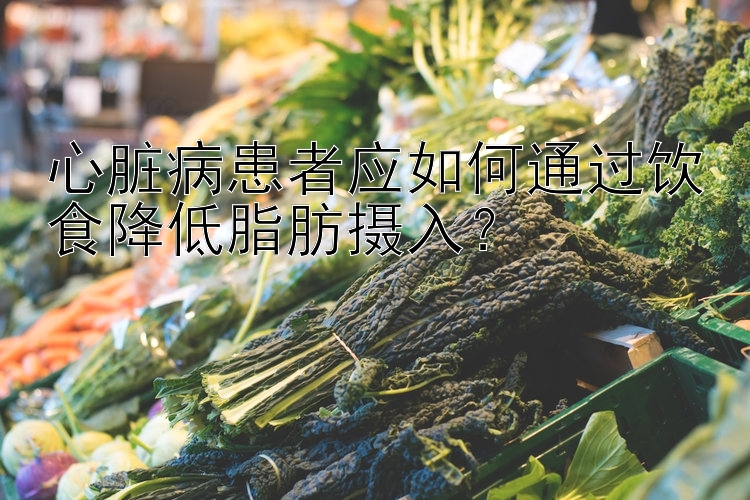 心脏病患者应如何通过饮食降低脂肪摄入？