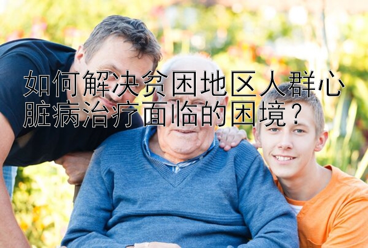 如何解决贫困地区人群心脏病治疗面临的困境？