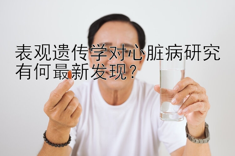 表观遗传学对心脏病研究有何最新发现？