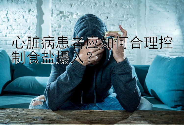 心脏病患者应如何合理控制食盐摄入？