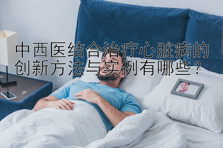 中西医结合治疗心脏病的创新方法与实例有哪些？