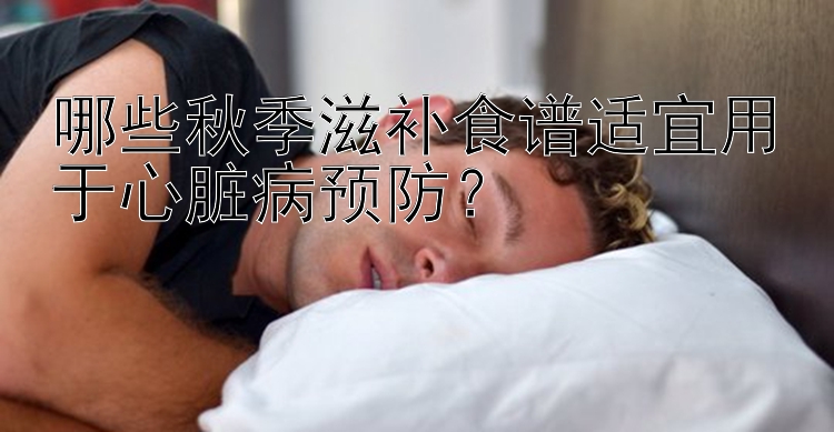 哪些秋季滋补食谱适宜用于心脏病预防？