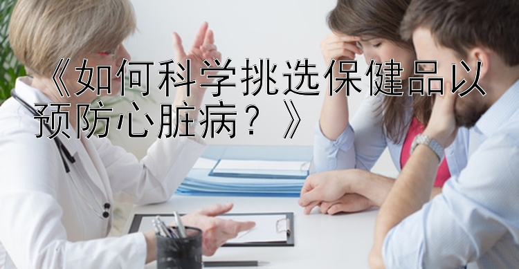 《如何科学挑选保健品以预防心脏病？》