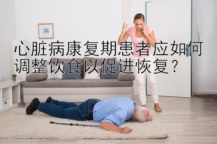 心脏病康复期患者应如何调整饮食以促进恢复？