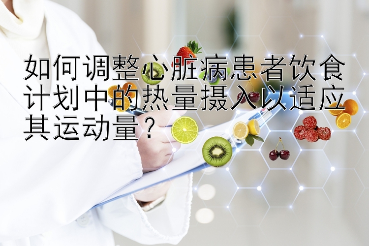 如何调整心脏病患者饮食计划中的热量摄入以适应其运动量？