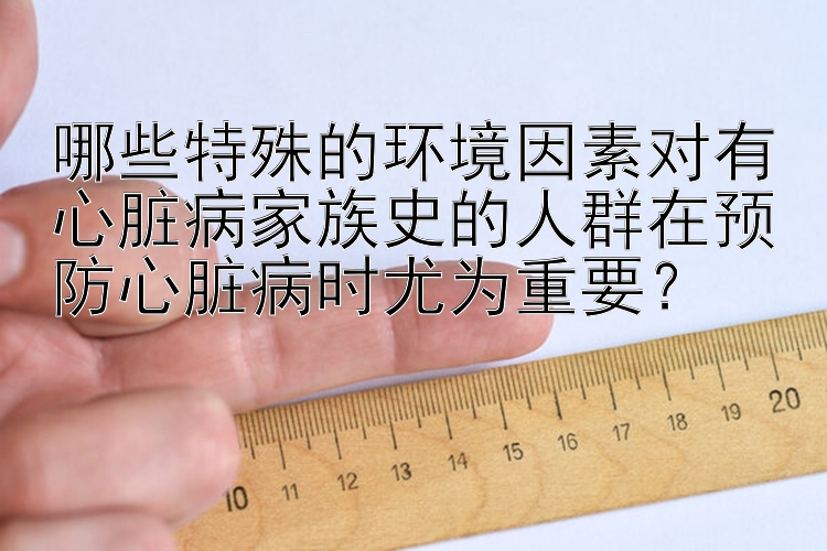 哪些特殊的环境因素对有心脏病家族史的人群在预防心脏病时尤为重要？