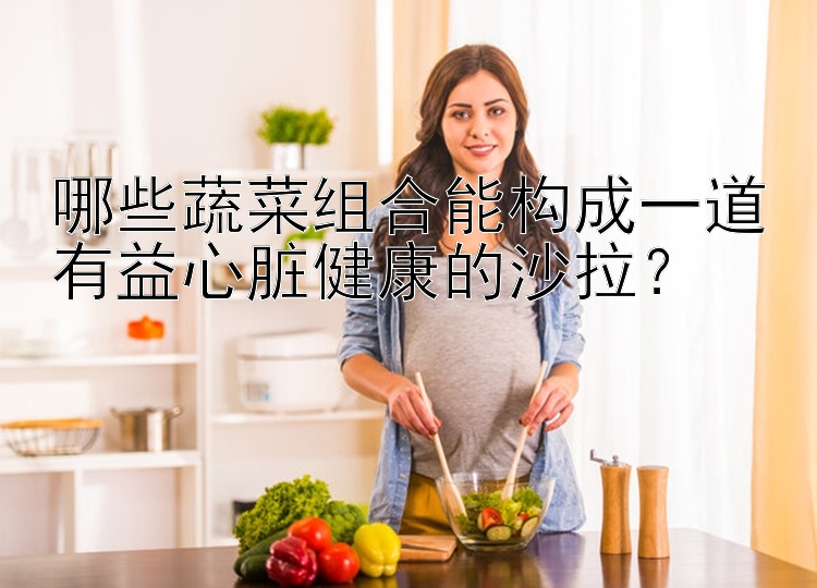 哪些蔬菜组合能构成一道有益心脏健康的沙拉？