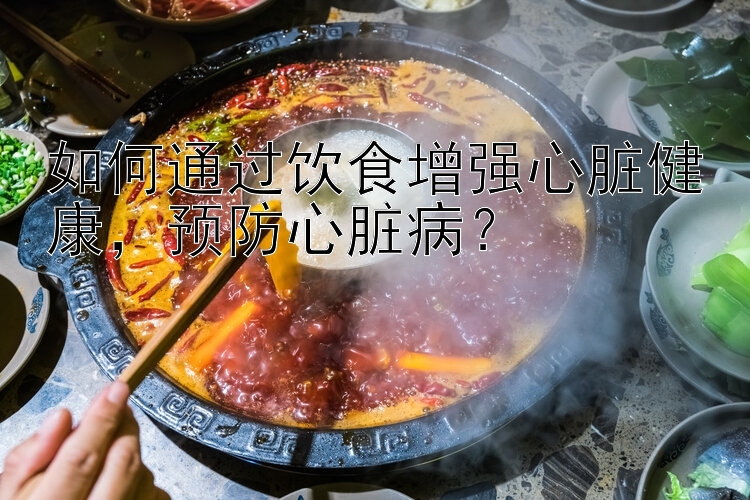 如何通过饮食增强心脏健康，预防心脏病？