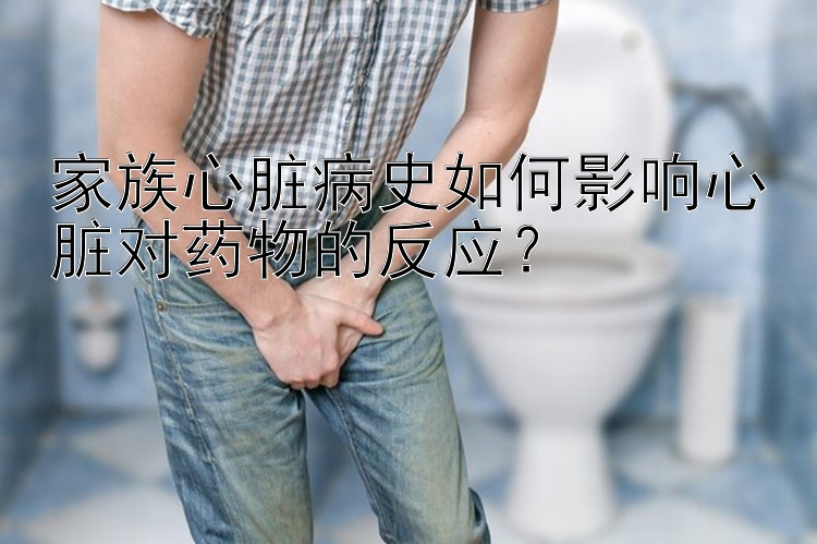 家族心脏病史如何影响心脏对药物的反应？