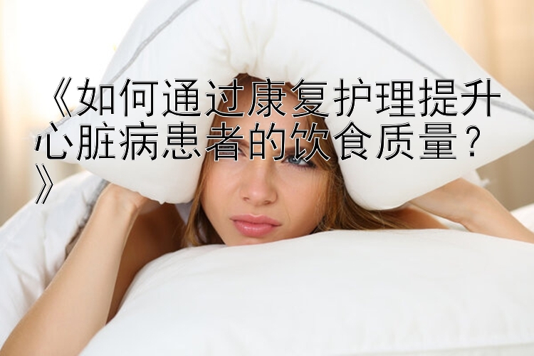 《如何通过康复护理提升心脏病患者的饮食质量？》