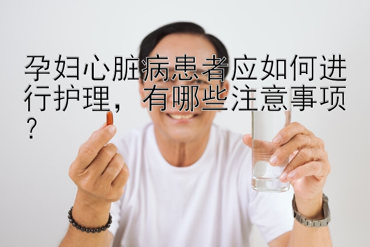 孕妇心脏病患者应如何进行护理，有哪些注意事项？