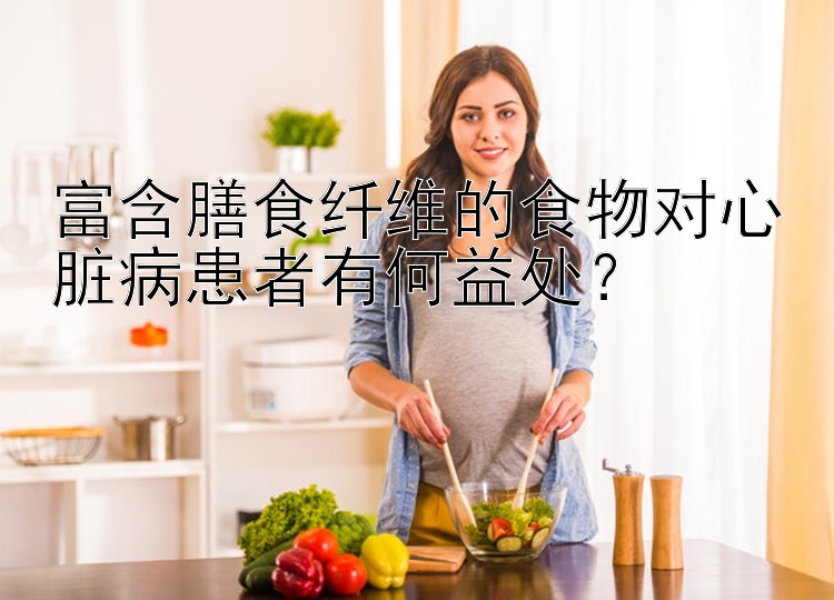 富含膳食纤维的食物对心脏病患者有何益处？