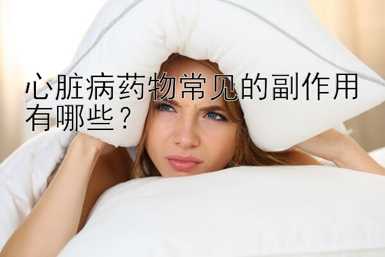 心脏病药物常见的副作用有哪些？