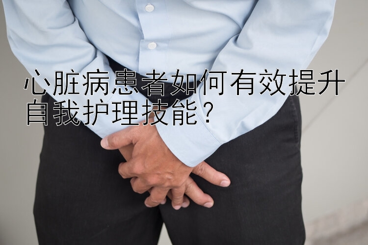 心脏病患者如何有效提升自我护理技能？