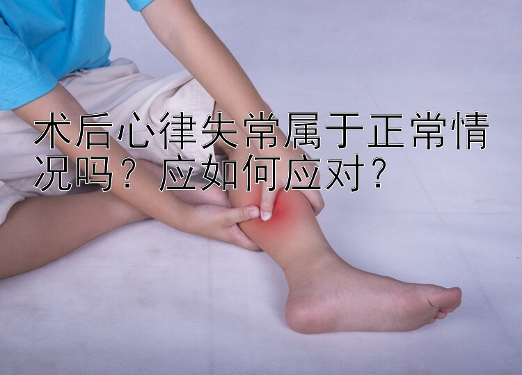 术后心律失常属于正常情况吗？应如何应对？