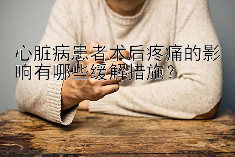 心脏病患者术后疼痛的影响有哪些缓解措施？